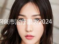 绍兴市治疗眼袋2024价格(费用)表展示(2024年5月均价为：5948元）