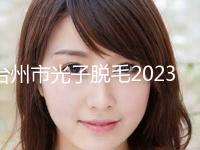 台州市光子脱毛2023价目表(价格)公布(10月-4月光子脱毛均价为：403元)