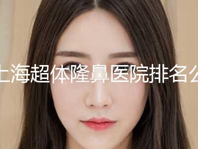 上海超体隆鼻医院排名公布！上海第六人民医院整形外科好还便宜