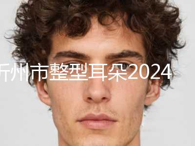 忻州市整型耳朵2024价格(目)表全面更新-均价整型耳朵30225元