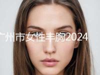 广州市女性丰胸2024年新详细价格表首公开-均价女性丰胸20497元
