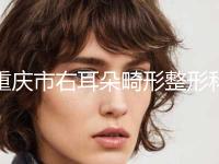 重庆市右耳朵畸形整形科价格表新版发布-重庆市右耳朵畸形价格费用是多少钱