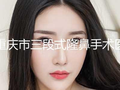 重庆市三段式隆鼻手术医院排名十强口碑榜更新了-重庆市三段式隆鼻手术整形医院