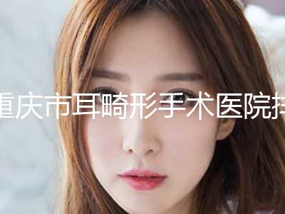 重庆市耳畸形手术医院排行榜前10名综合榜单盘点-重庆市耳畸形手术整形医院