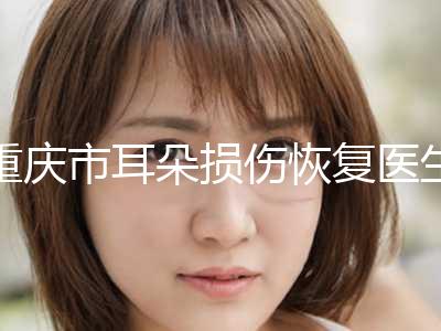 重庆市耳朵损伤恢复医生口碑排行榜前十强哪个医-重庆市段碧园整形医生