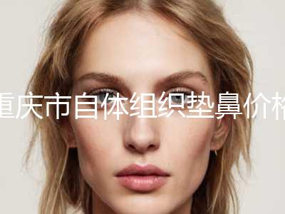 重庆市自体组织垫鼻价格价目表分享-重庆市自体组织垫鼻美容手术失败修复多少钱