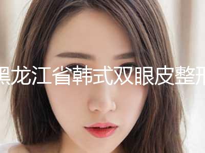黑龙江省韩式双眼皮整形价格表2024医院简介-黑龙江省韩式双眼皮整形均价为9111元