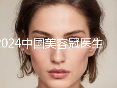 2024中国美容冠医生排名前十名单一览！刘洁、吴镝、边专破格入围