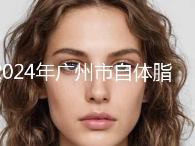 2024年广州市自体脂肪全脸手术整形医院上榜清单前十出炉了