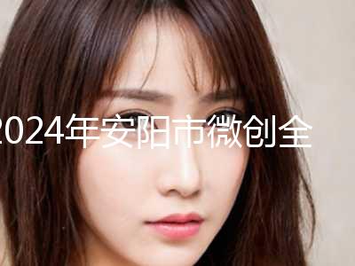 2024年安阳市微创全切双眼皮整形医院排名top10精选名单发布