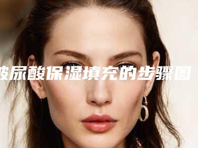 玻尿酸保湿填充的步骤图片(玻尿酸保湿填充的步骤是什么)