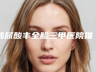 玻尿酸丰全脸三甲医院推荐：玻尿酸丰全脸医院综合实力前30名火爆预约