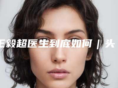 王毅超医生到底如何|头向右边歪纠正|附唐山美联臣医疗整形美容医院价格(费用)清单