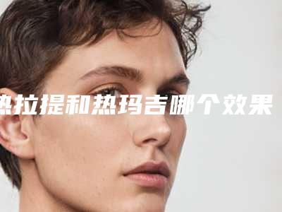 热拉提和热玛吉哪个效果好?别再纠结了!一篇给你搞明白~