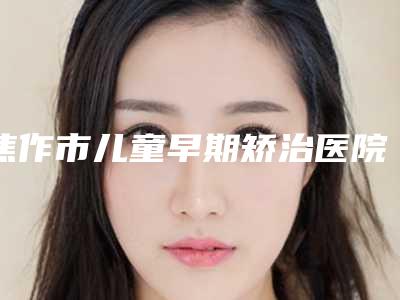 焦作市儿童早期矫治医院上榜清单前十位超全榜单更新(焦作市儿童早期矫治口腔医院上榜你看好谁)