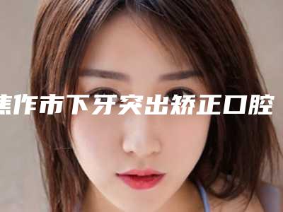 焦作市下牙突出矫正口腔医生上榜名单综合实力前十佳哪个比较靠谱-焦作市下牙突出矫正医生好还实惠