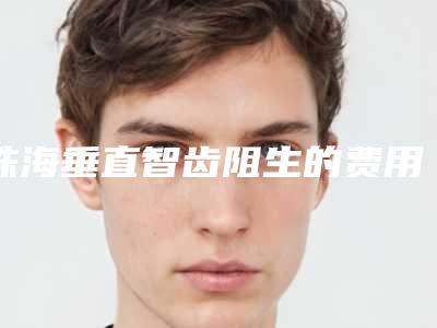 珠海垂直智齿阻生的费用,珠海垂直智齿阻生的价格通常需要多少
