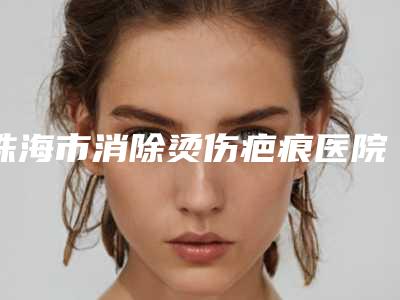 珠海市消除烫伤疤痕医院上榜名单前十名全新一览(珠海市消除烫伤疤痕整形医院)