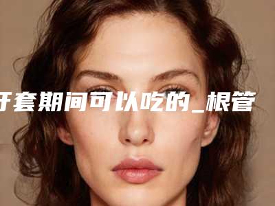 牙套期间可以吃的_根管治疗一定要牙套