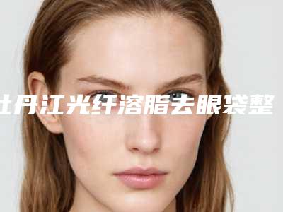 牡丹江光纤溶脂去眼袋整形医院在线一览(牡丹江最好的光纤溶脂去眼袋整形医院在线解析)