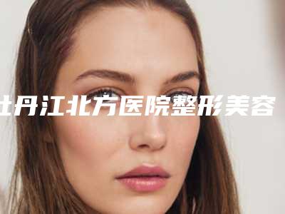 牡丹江北方医院整形美容外科,牡丹江雅施医疗美容门诊口碑实力强强比拼