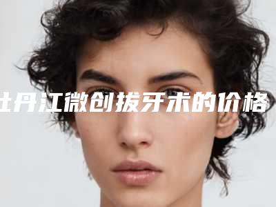 牡丹江微创拔牙术的价格会受到哪些因素的影响