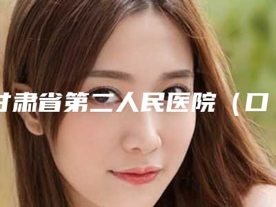甘肃省第二人民医院(口腔科)好吗-价格价位表全新新鲜推出