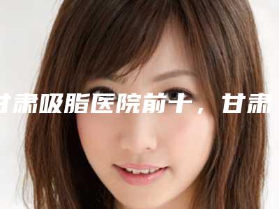 甘肃吸脂医院前十,甘肃省人民医院整形科上榜前十,第五名可以闭眼入