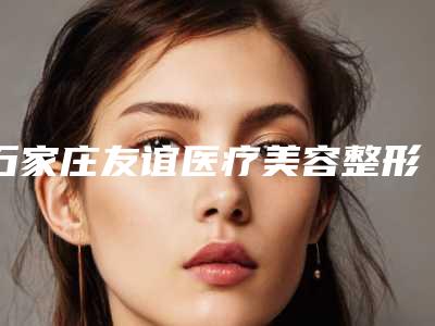 石家庄友谊医疗美容整形医院,石家庄天伊美整形美容公立私立口碑大PK