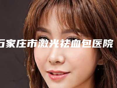 石家庄市激光祛血包医院上榜清单十强全面盘点-石家庄市激光祛血包整形医院
