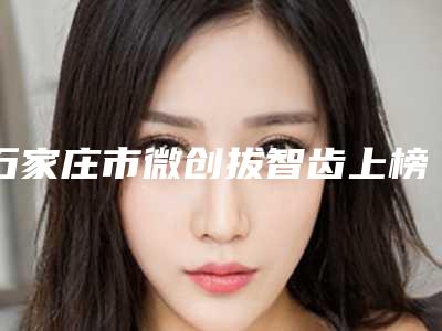 石家庄市微创拔智齿上榜清单技术实力前5强-石家庄市微创拔智齿口腔医生