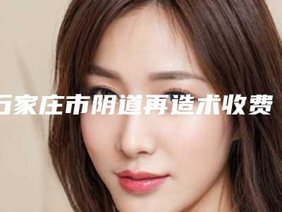 石家庄市阴道再造术收费标准全面上架-均价阴道再造术42224元