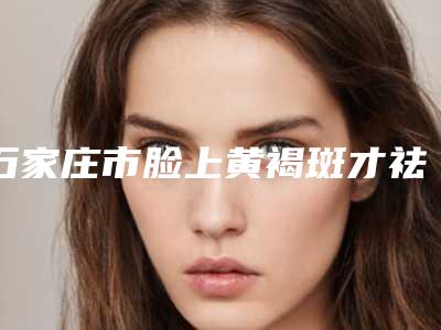 石家庄市脸上黄褐斑才祛除雀斑医生在榜名单十强名单整合-石家庄市脸上黄褐斑才祛除雀斑医生
