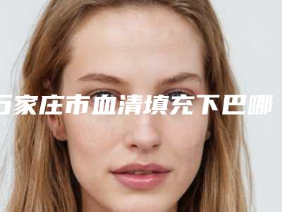 石家庄市血清填充下巴哪个整形医院安全(石家庄市血清填充下巴医院上榜名单前十佳纵评)
