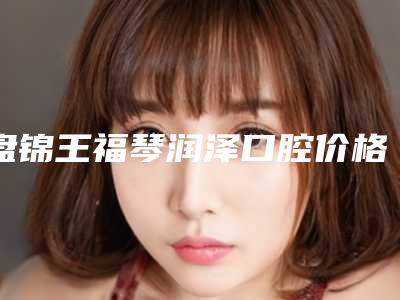 盘锦王福琴润泽口腔价格表招牌项目及一览附牙龈萎缩激光治疗案例