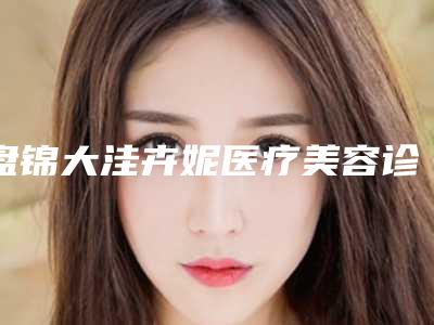 盘锦大洼卉妮医疗美容诊所价格(收费标准)崭新曝光附耳朵美容手术案例