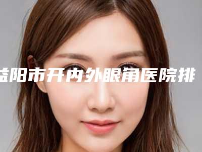 益阳市开内外眼角医院排行榜前十实力技术俱佳(益阳市开内外眼角整形医院)