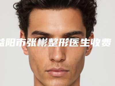 益阳市张彬整形医生收费标准官网-贵吗