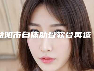 益阳市自体肋骨软骨再造耳朵整形医院-益阳爱思特整形美容实力口碑都很牛