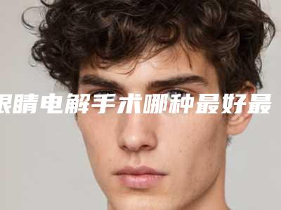 眼睛电解手术哪种最好最安全,眼睛电解手术什么方法比较安全