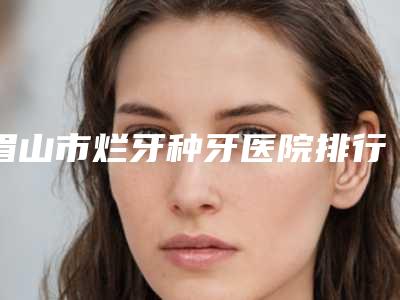 眉山市烂牙种牙医院排行前十位正规榜单更新(眉山海英口腔实力稳中求胜)