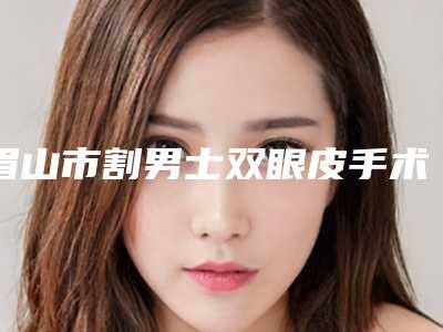 眉山市割男士双眼皮手术医院上榜清单便宜又好(眉山市割男士双眼皮手术整形医院)