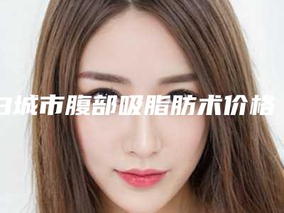 白城市腹部吸脂肪术价格(价目)新版倾情巨献-白城市腹部吸脂肪术价格行情