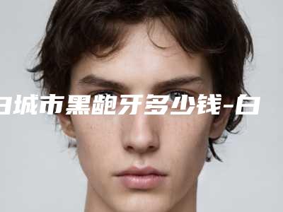 白城市黑龅牙多少钱-白城市黑龅牙医院排行榜前十哪个更权威