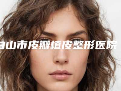 白山市皮瓣植皮整形医院排名前十佳口碑机构名单-白山匠人医疗美容诊所比较靠谱