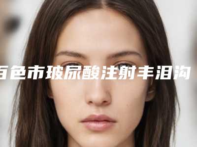 百色市玻尿酸注射丰泪沟价格表钜惠出炉(2025年5月均价为：3655元）