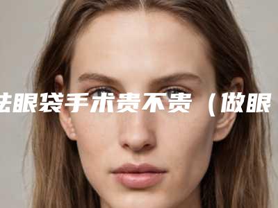 祛眼袋手术贵不贵(做眼袋手术价格低)