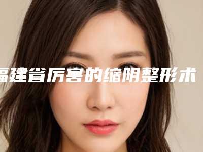 福建省厉害的缩阴整形术医生-福建省缩阴整形术专家正规总结