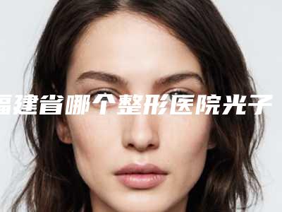 福建省哪个整形医院光子嫩肤治疗黄褐斑反黑最好(福州荔嘉人医疗美容门诊部技术与口碑加持)
