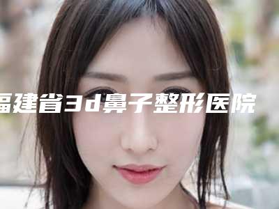 福建省3d鼻子整形医院排行前六深刻了解(福建省3d鼻子整形整形医院)